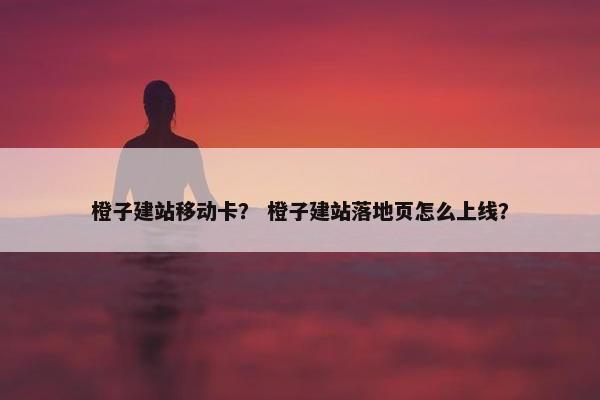 橙子建站移动卡？ 橙子建站落地页怎么上线？