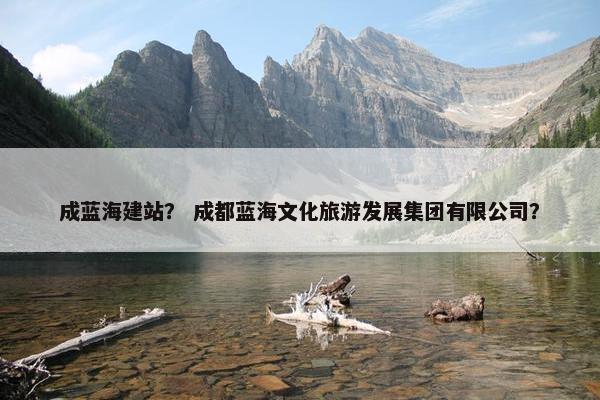 成蓝海建站？ 成都蓝海文化旅游发展集团有限公司？