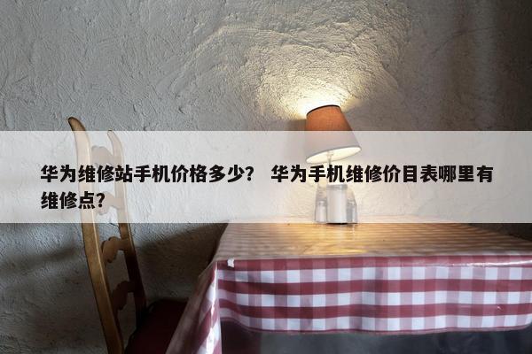 华为维修站手机价格多少？ 华为手机维修价目表哪里有维修点？