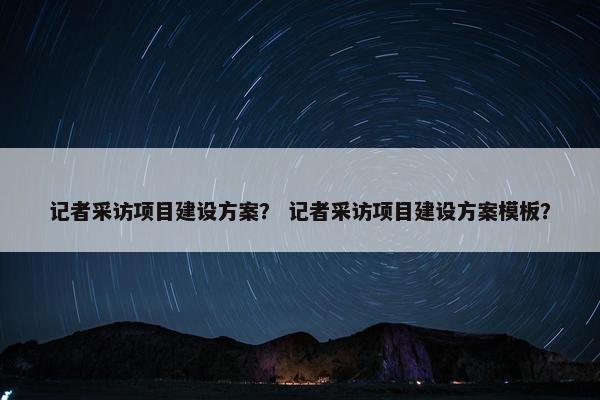 记者采访项目建设方案？ 记者采访项目建设方案模板？