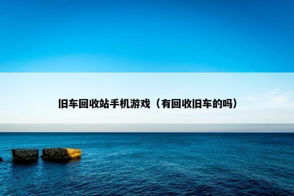 旧车回收站手机游戏（有回收旧车的吗）