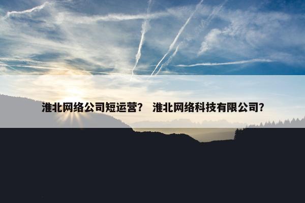 淮北网络公司短运营？ 淮北网络科技有限公司？
