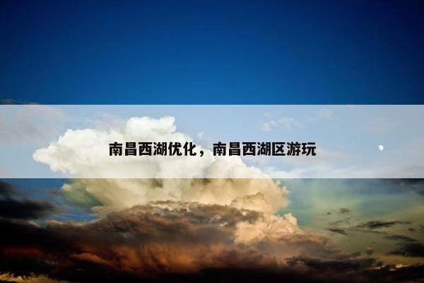 南昌西湖优化，南昌西湖区游玩