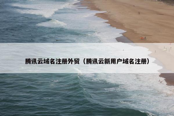 腾讯云域名注册外贸（腾讯云新用户域名注册）