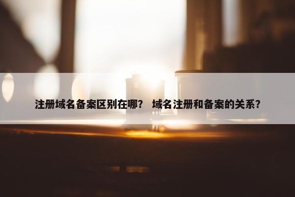 注册域名备案区别在哪？ 域名注册和备案的关系？