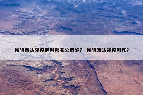 昆明网站建设定制哪家公司好？ 昆明网站建设制作？