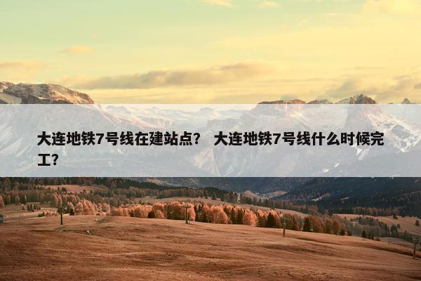 大连地铁7号线在建站点？ 大连地铁7号线什么时候完工？