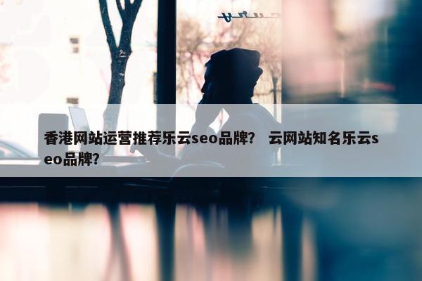 香港网站运营推荐乐云seo品牌？ 云网站知名乐云seo品牌？
