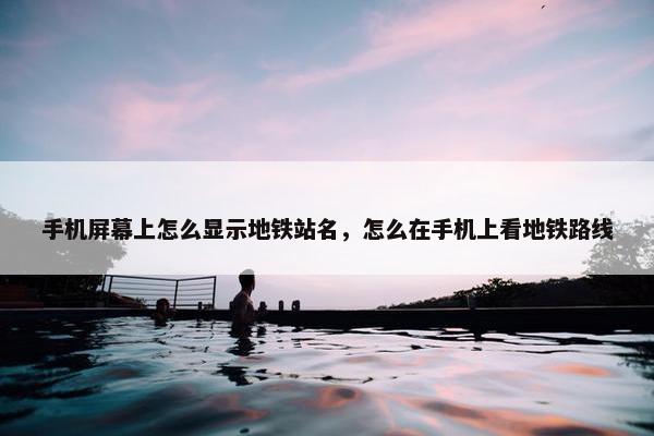 手机屏幕上怎么显示地铁站名，怎么在手机上看地铁路线