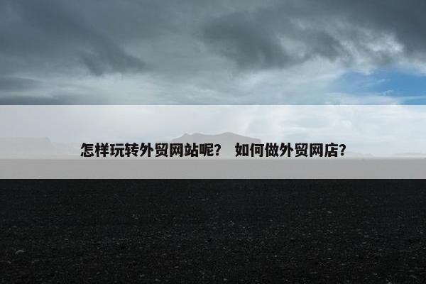 怎样玩转外贸网站呢？ 如何做外贸网店？
