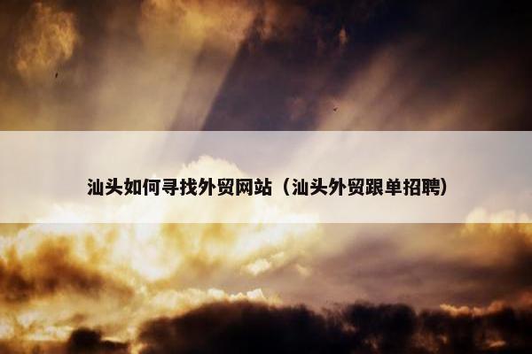 汕头如何寻找外贸网站（汕头外贸跟单招聘）
