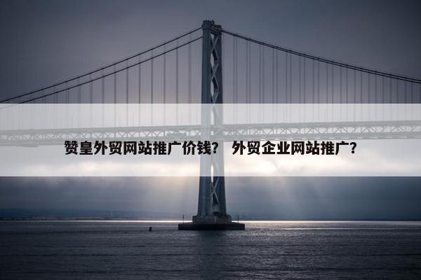 赞皇外贸网站推广价钱？ 外贸企业网站推广？