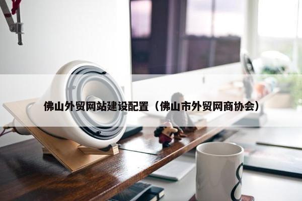 佛山外贸网站建设配置（佛山市外贸网商协会）