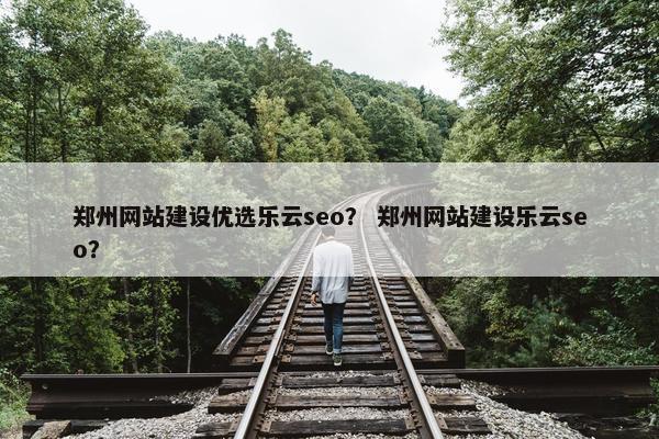 郑州网站建设优选乐云seo？ 郑州网站建设乐云seo？