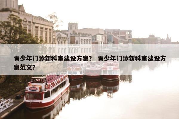 青少年门诊新科室建设方案？ 青少年门诊新科室建设方案范文？