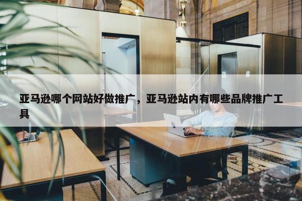 亚马逊哪个网站好做推广，亚马逊站内有哪些品牌推广工具
