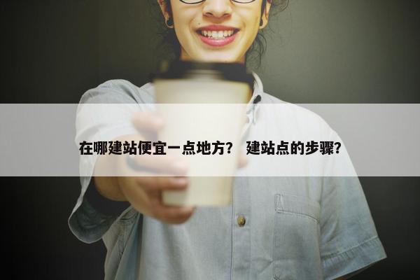 在哪建站便宜一点地方？ 建站点的步骤？