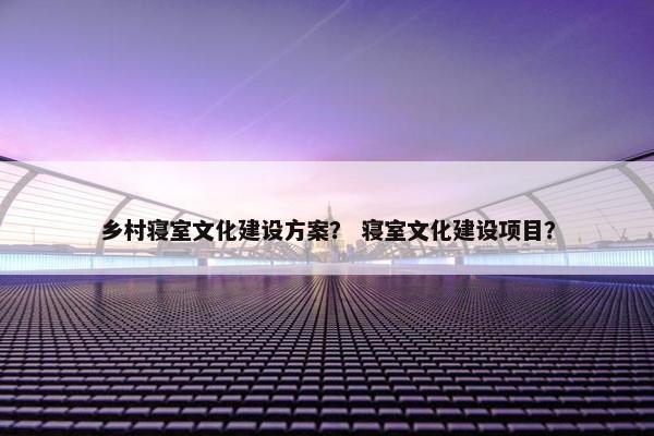 乡村寝室文化建设方案？ 寝室文化建设项目？