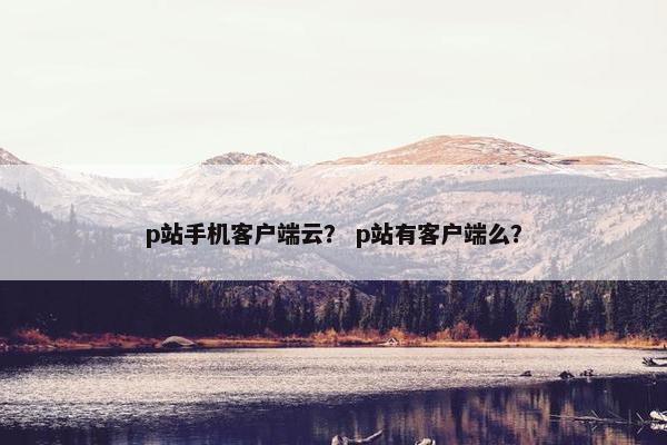 p站手机客户端云？ p站有客户端么？