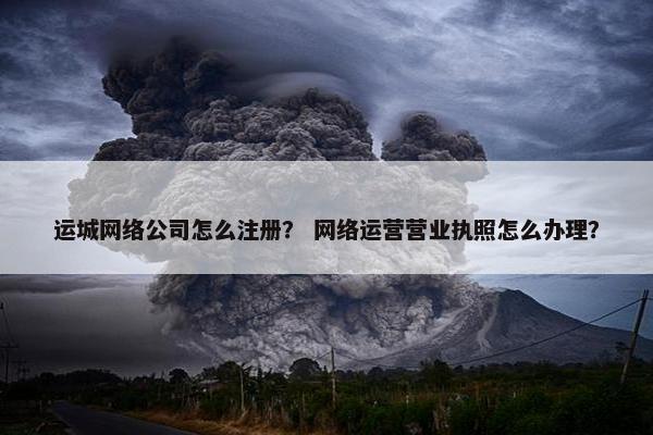 运城网络公司怎么注册？ 网络运营营业执照怎么办理？