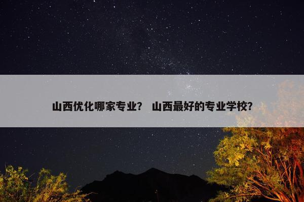 山西优化哪家专业？ 山西最好的专业学校？