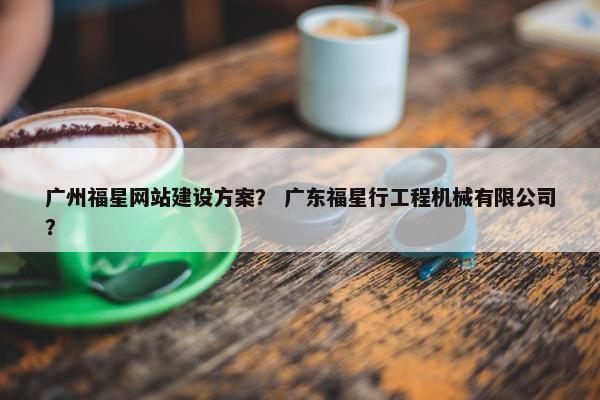 广州福星网站建设方案？ 广东福星行工程机械有限公司？