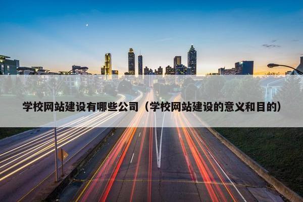 学校网站建设有哪些公司（学校网站建设的意义和目的）