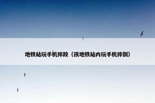 地铁站玩手机摔跤（孩地铁站内玩手机摔倒）