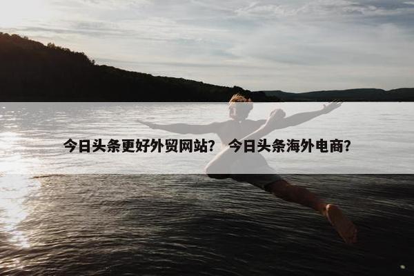 今日头条更好外贸网站？ 今日头条海外电商？