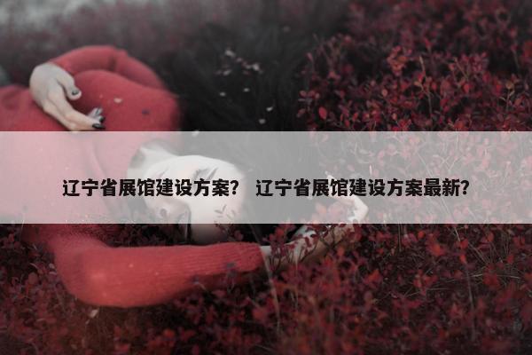 辽宁省展馆建设方案？ 辽宁省展馆建设方案最新？