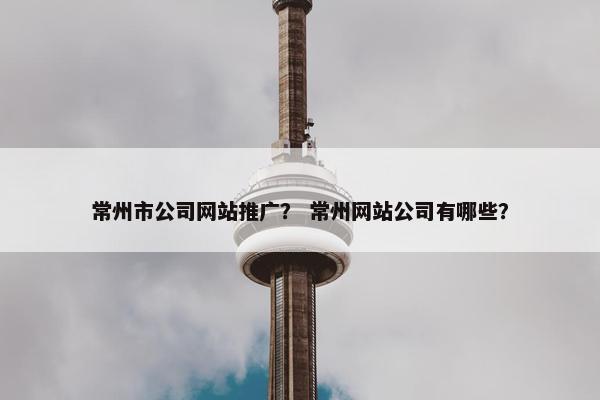 常州市公司网站推广？ 常州网站公司有哪些？