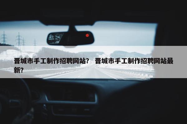 晋城市手工制作招聘网站？ 晋城市手工制作招聘网站最新？