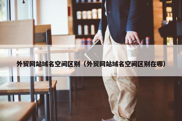 外贸网站域名空间区别（外贸网站域名空间区别在哪）