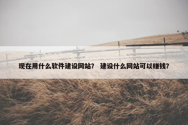 现在用什么软件建设网站？ 建设什么网站可以赚钱？