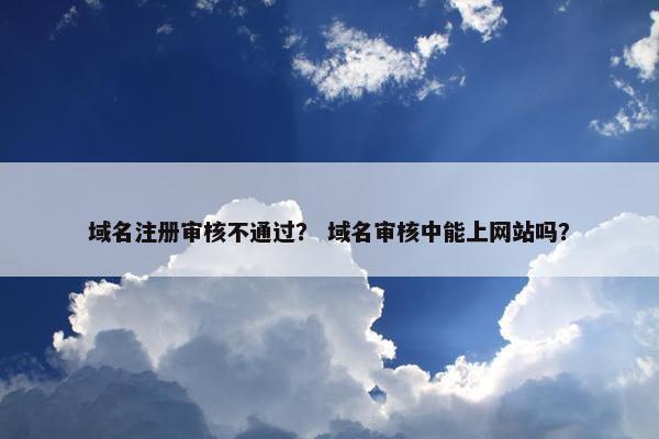 域名注册审核不通过？ 域名审核中能上网站吗？