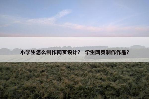 小学生怎么制作网页设计？ 学生网页制作作品？