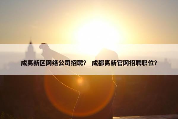 成高新区网络公司招聘？ 成都高新官网招聘职位？
