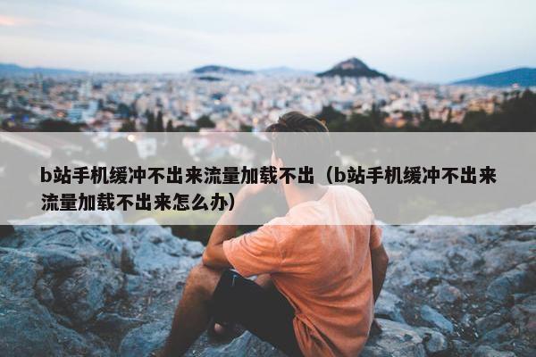 b站手机缓冲不出来流量加载不出（b站手机缓冲不出来流量加载不出来怎么办）