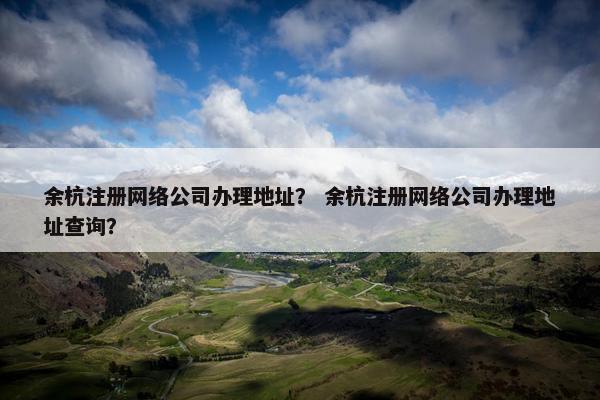 余杭注册网络公司办理地址？ 余杭注册网络公司办理地址查询？