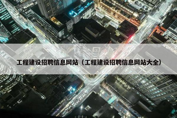 工程建设招聘信息网站（工程建设招聘信息网站大全）