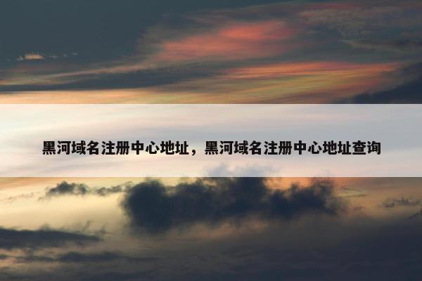 黑河域名注册中心地址，黑河域名注册中心地址查询