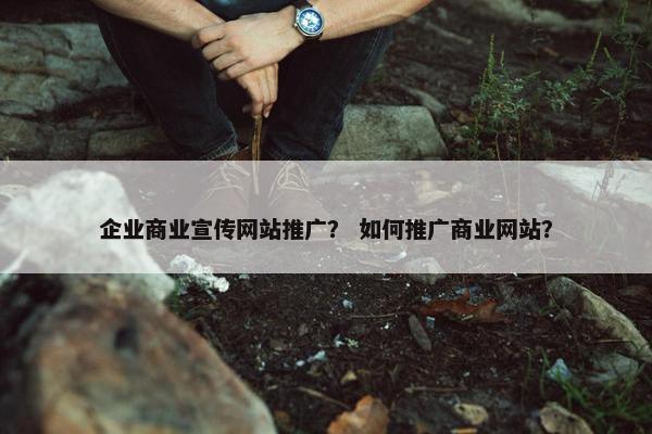 企业商业宣传网站推广？ 如何推广商业网站？