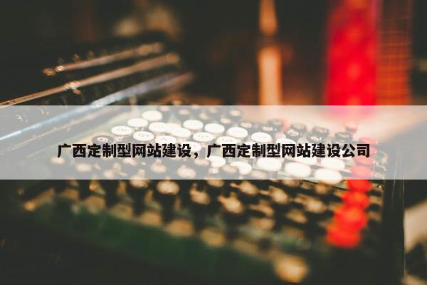 广西定制型网站建设，广西定制型网站建设公司