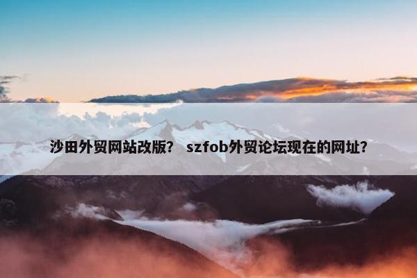 沙田外贸网站改版？ szfob外贸论坛现在的网址？