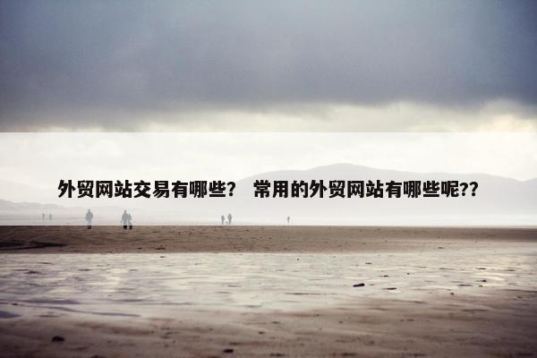 外贸网站交易有哪些？ 常用的外贸网站有哪些呢?？