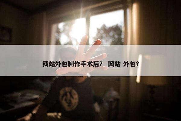 网站外包制作手术后？ 网站 外包？