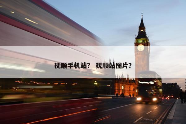 抚顺手机站？ 抚顺站图片？