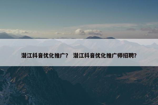 潜江抖音优化推广？ 潜江抖音优化推广师招聘？