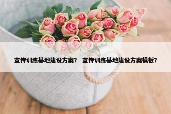 宣传训练基地建设方案？ 宣传训练基地建设方案模板？