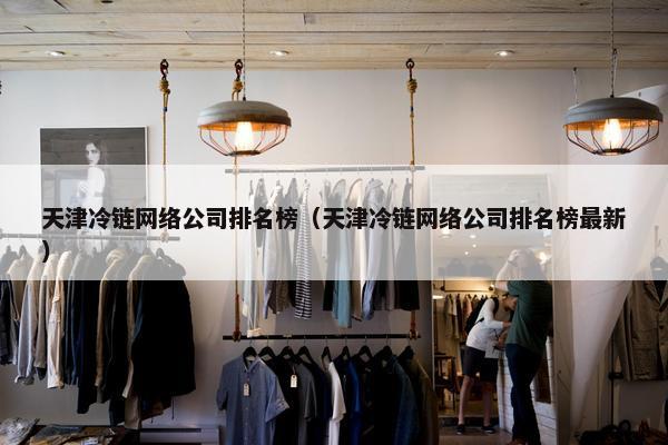 天津冷链网络公司排名榜（天津冷链网络公司排名榜最新）